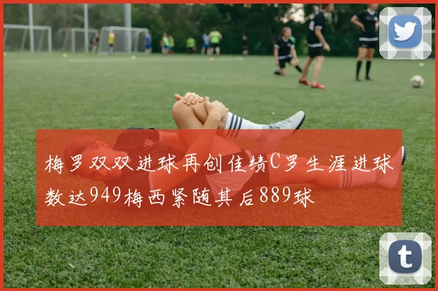 梅罗双双进球再创佳绩C罗生涯进球数达949梅西紧随其后889球