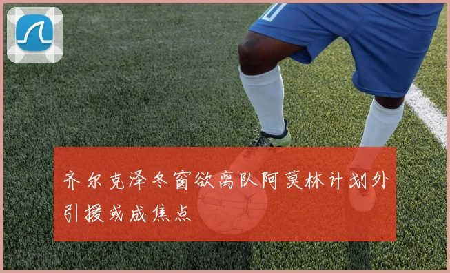 齐尔克泽冬窗欲离队阿莫林计划外引援或成焦点