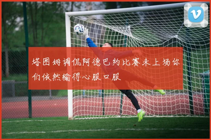 塔图姆调侃阿德巴约比赛未上场你们依然输得心服口服