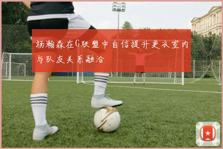 杨瀚森在G联盟中自信提升更衣室内与队友关系融洽