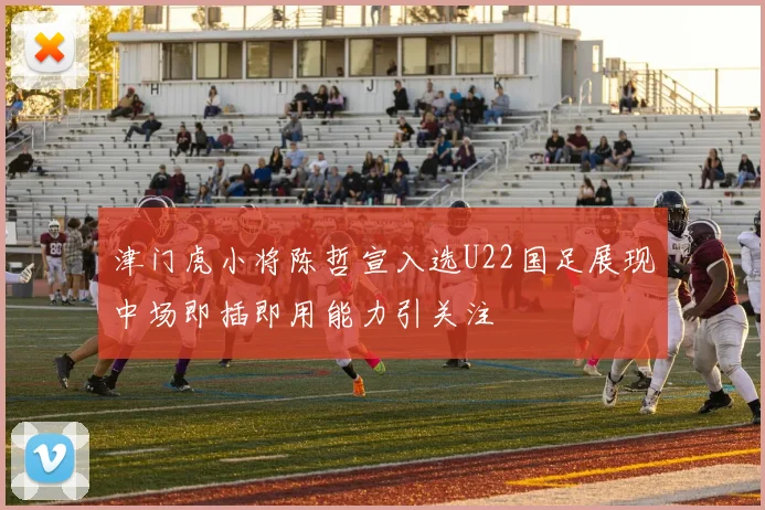 津门虎小将陈哲宣入选U22国足展现中场即插即用能力引关注
