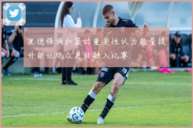 里德强调扣篮的重要性认为能量提升能让观众更好融入比赛