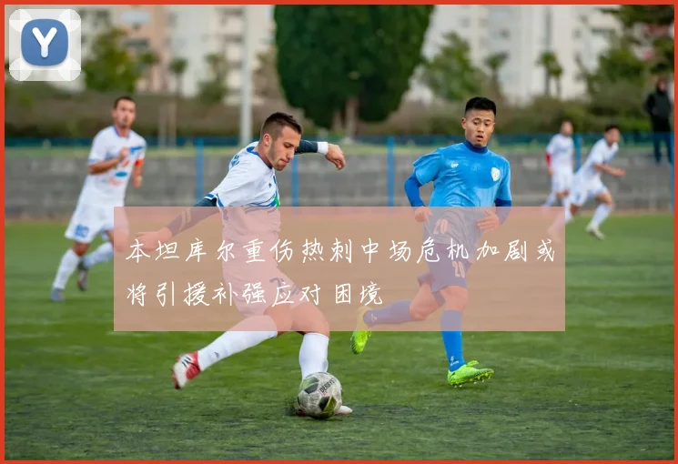 本坦库尔重伤热刺中场危机加剧或将引援补强应对困境