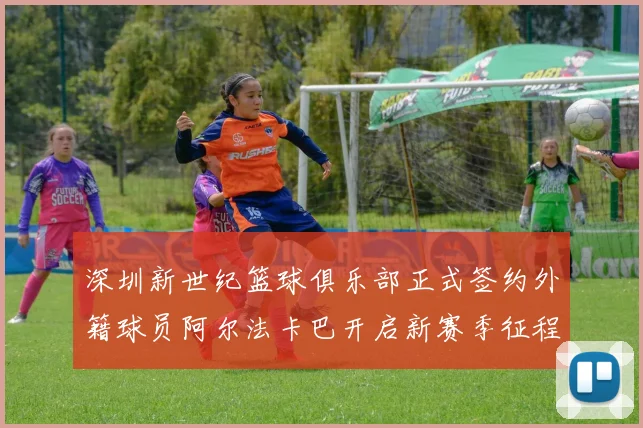 深圳新世纪篮球俱乐部正式签约外籍球员阿尔法卡巴开启新赛季征程