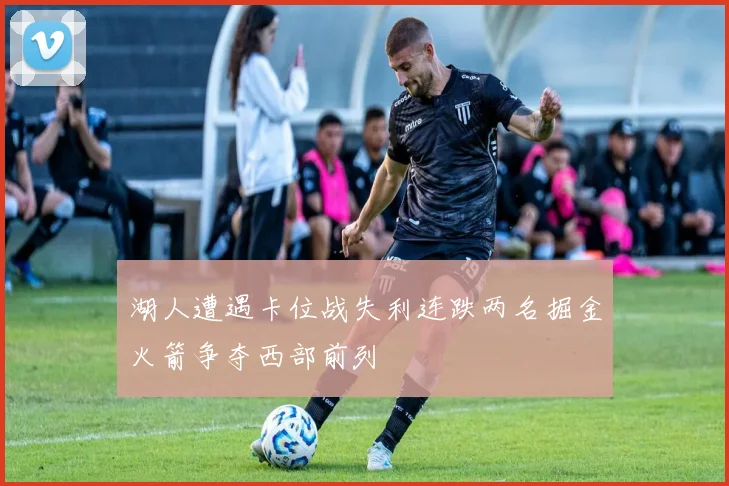 湖人遭遇卡位战失利连跌两名掘金火箭争夺西部前列