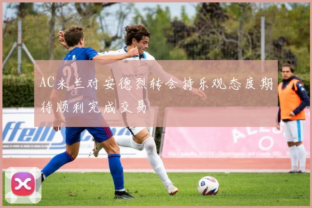 AC米兰对安德烈转会持乐观态度期待顺利完成交易