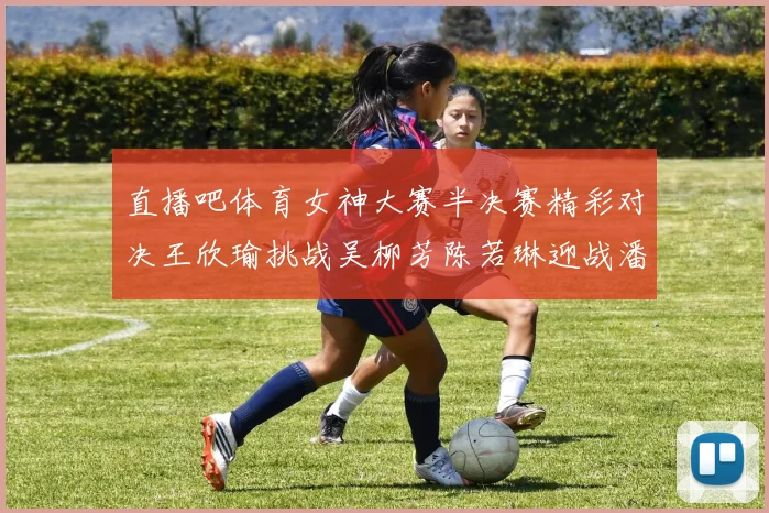 直播吧体育女神大赛半决赛精彩对决王欣瑜挑战吴柳芳陈若琳迎战潘晓婷