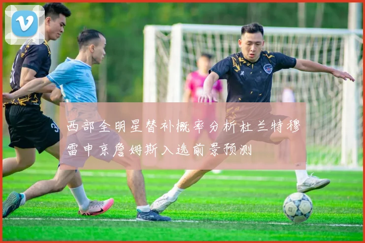 西部全明星替补概率分析杜兰特穆雷申京詹姆斯入选前景预测
