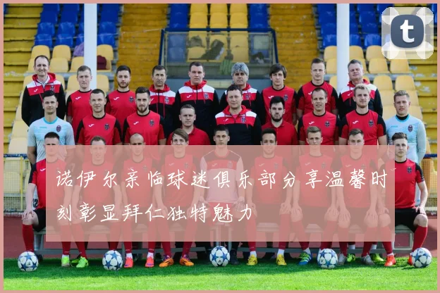 诺伊尔亲临球迷俱乐部分享温馨时刻彰显拜仁独特魅力