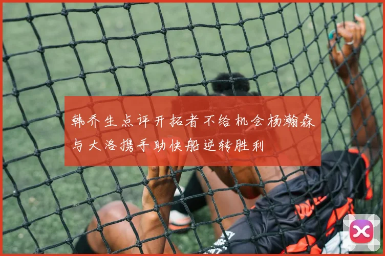 韩乔生点评开拓者不给机会杨瀚森与大洛携手助快船逆转胜利