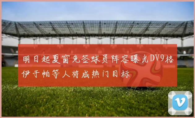 明日起夏窗免签球员阵容曝光DV9格伊于帕等人将成热门目标