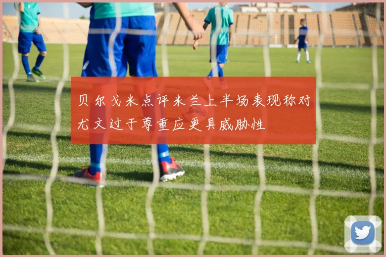 贝尔戈米点评米兰上半场表现称对尤文过于尊重应更具威胁性
