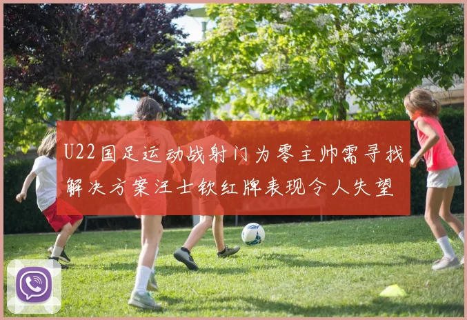 U22国足运动战射门为零主帅需寻找解决方案汪士钦红牌表现令人失望