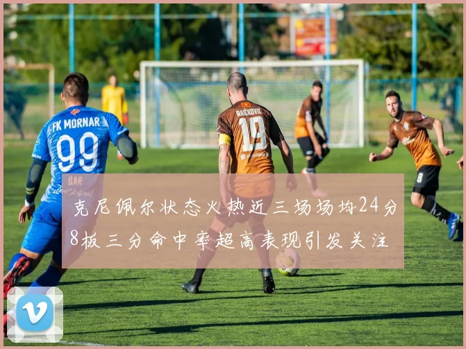 克尼佩尔状态火热近三场场均24分8板三分命中率超高表现引发关注