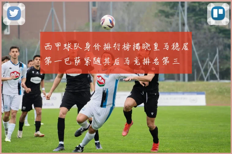 西甲球队身价排行榜揭晓皇马稳居第一巴萨紧随其后马竞排名第三
