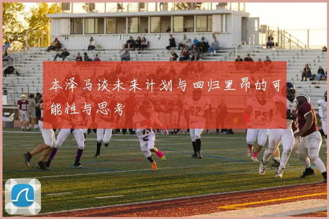 本泽马谈未来计划与回归里昂的可能性与思考