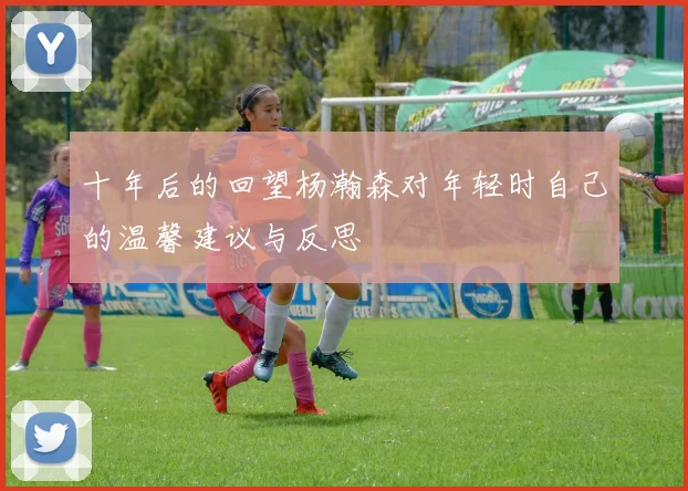 十年后的回望杨瀚森对年轻时自己的温馨建议与反思