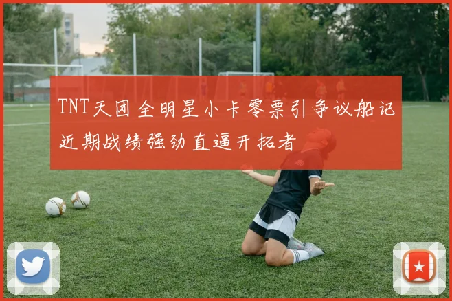 TNT天团全明星小卡零票引争议船记近期战绩强劲直逼开拓者