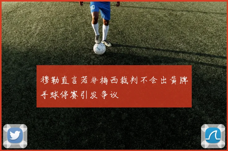 穆勒直言若非梅西裁判不会出黄牌手球停赛引发争议