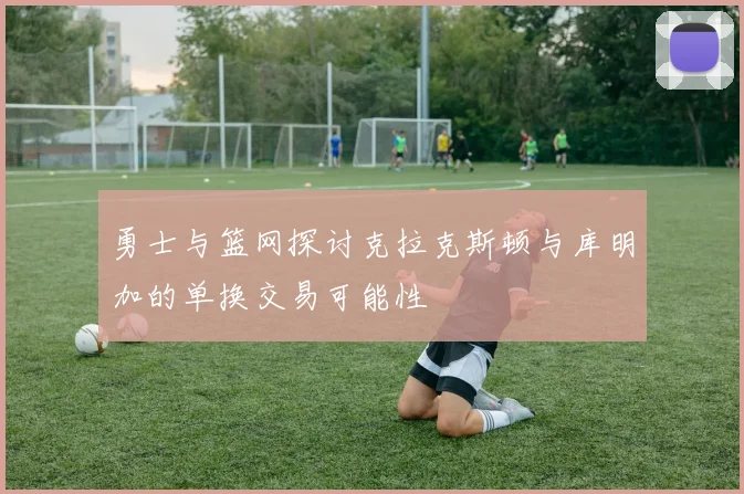 勇士与篮网探讨克拉克斯顿与库明加的单换交易可能性